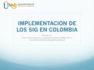 IMPLEMENTACION DE
LOS SIG EN COLOMBIA
Basado en:
http://tesis.udea.edu.co/dspace/bitstream/10495/57/1/
DisenoMmodeloDatosGeografico%20.pdf

 