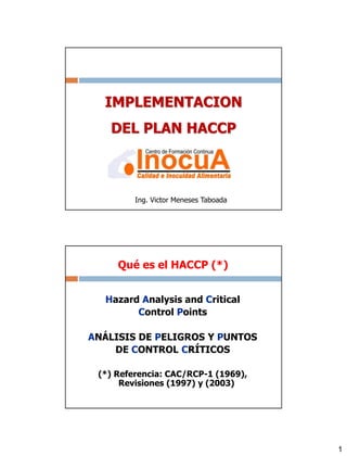 1
IMPLEMENTACION
DEL PLAN HACCP
Ing. Victor Meneses Taboada
Hazard Analysis and Critical
Control Points
ANÁLISIS DE PELIGROS Y PUNTOS
DE CONTROL CRÍTICOS
(*) Referencia: CAC/RCP-1 (1969),
Revisiones (1997) y (2003)
Qué es el HACCP (*)
 