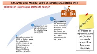 5
R.M. N°712-2018-MINEDU. SOBRE LA IMPLEMENTACIÓN DEL CNEB
¿Cuáles son los retos que plantea la norma?
La implementación del
CNEB se dará en todas
las modalidades,
niveles y ciclos de las
II.EE. y Programas
Educativos de la
Educación Básica
públicos y privados
Considerando las
características de
los estudiantes y
su contexto
Es
responsabilidad
del director(a) o
quien asume sus
funciones en los
programas
educativos, en
coordinación con
el CONEI la
implementación
del CNEB
El proceso de
implementación
del CNEB se
sitúa en la
misma I.E. o
Programa
Educativo.
 