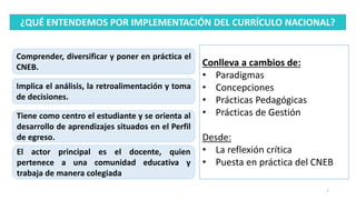 7
¿QUÉ ENTENDEMOS POR IMPLEMENTACIÓN DEL CURRÍCULO NACIONAL?
Comprender, diversificar y poner en práctica el
CNEB.
Implica el análisis, la retroalimentación y toma
de decisiones.
Tiene como centro el estudiante y se orienta al
desarrollo de aprendizajes situados en el Perfil
de egreso.
El actor principal es el docente, quien
pertenece a una comunidad educativa y
trabaja de manera colegiada
Conlleva a cambios de:
• Paradigmas
• Concepciones
• Prácticas Pedagógicas
• Prácticas de Gestión
Desde:
• La reflexión crítica
• Puesta en práctica del CNEB
 
