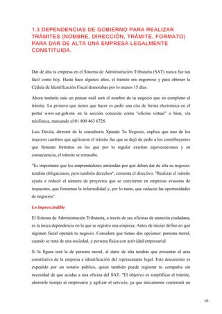 1.3 DEPENDENCIAS DE GOBIERNO PARA REALIZAR
TRÁMITES (NOMBRE, DIRECCIÓN, TRÁMITE, FORMATO)
PARA DAR DE ALTA UNA EMPRESA LEGALMENTE
CONSTITUIDA.

Dar de alta tu empresa en el Sistema de Administración Tributaria (SAT) nunca fue tan
fácil como hoy. Hasta hace algunos años, el trámite era engorroso y para obtener la
Cédula de Identificación Fiscal demorabas por lo menos 15 días.
Ahora tardarás más en pensar cuál será el nombre de tu negocio que en completar el
trámite. Lo primero que tienes que hacer es pedir una cita de forma electrónica en el
portal www.sat.gob.mx en la sección conocida como "oficina virtual" o bien, vía
telefónica, marcando el 01 800 463 6728.
Luis Dávila, director de la consultoría Xpande Tu Negocio, explica que uno de los
mayores cambios que agilizaron el trámite fue que se dejó de pedir a los contribuyentes
que llenaran formatos en los que por lo regular existían equivocaciones y en
consecuencia, el trámite se retrasaba.
"Es importante que los emprendedores entiendan por qué deben dar de alta su negocio:
tendrán obligaciones, pero también derechos", comenta el directivo. "Realizar el trámite
ayuda a reducir el número de proyectos que se convierten en empresas evasoras de
impuestos, que fomentan la informalidad y, por lo tanto, que reducen las oportunidades
de negocios".
Lo imprescindible
El Sistema de Administración Tributaria, a través de sus oficinas de atención ciudadana,
es la única dependencia en la que se registra una empresa. Antes de iniciar define en qué
régimen fiscal operará tu negocio. Considera que tienes dos opciones: persona moral,
cuando se trata de una sociedad, y persona física con actividad empresarial.
Si la figura será la de persona moral, al darte de alta tendrás que presentar el acta
constitutiva de la empresa e identificación del representante legal. Este documento es
expedido por un notario público, quien también puede registrar tu compañía sin
necesidad de que acudas a una oficina del SAT. "El objetivo es simplificar el trámite,
ahorrarle tiempo al empresario y agilizar el servicio, ya que únicamente contestará un

10

 