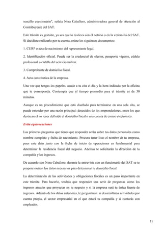 sencillo cuestionario", señala Nora Caballero, administradora general de Atención al
Contribuyente del SAT.
Este trámite es gratuito, ya sea que lo realices con el notario o en la ventanilla del SAT.
Si decidiste realizarlo por tu cuenta, reúne los siguientes documentos:
1. CURP o acta de nacimiento del representante legal.
2. Identificación oficial. Puede ser la credencial de elector, pasaporte vigente, cédula
profesional o cartilla del servicio militar.
3. Comprobante de domicilio fiscal.
4. Acta constitutiva de la empresa.
Una vez que tengas los papeles, acude a tu cita el día y la hora indicada por la oficina
que te corresponda. Contempla que el tiempo promedio para el trámite es de 30
minutos.
Aunque es un procedimiento que está diseñado para terminarse en una sola cita, se
puede extender por una razón principal: descuidos de los emprendedores, entre los que
destacan el no tener definido el domicilio fiscal o una cuenta de correo electrónico.
Evita equivocaciones
Las primeras preguntas que tienes que responder serán sobre tus datos personales como
nombre completo y fecha de nacimiento. Procura tener listo el nombre de tu empresa,
pues este dato junto con la fecha de inicio de operaciones es fundamental para
determinar la residencia fiscal del negocio. Además te solicitarán la dirección de la
compañía y los ingresos.
De acuerdo con Nora Caballero, durante la entrevista con un funcionario del SAT se te
proporcionarán los datos necesarios para determinar tu domicilio fiscal.
La determinación de las actividades y obligaciones fiscales es un paso importante en
este trámite. Para hacerlo, tendrás que responder una serie de preguntas como los
ingresos anuales que proyectas en tu negocio y si la empresa será tu única fuente de
ingresos. Además de los datos anteriores, te preguntarán: si desarrollarás actividades por
cuenta propia, el sector empresarial en el que estará tu compañía y si contarás con
empleados.

11

 