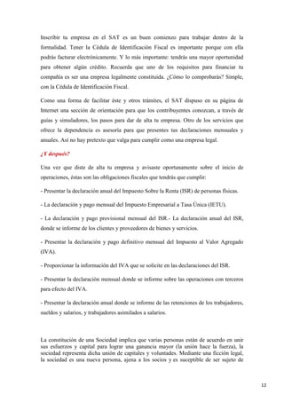 Inscribir tu empresa en el SAT es un buen comienzo para trabajar dentro de la
formalidad. Tener la Cédula de Identificación Fiscal es importante porque con ella
podrás facturar electrónicamente. Y lo más importante: tendrás una mayor oportunidad
para obtener algún crédito. Recuerda que uno de los requisitos para financiar tu
compañía es ser una empresa legalmente constituida. ¿Cómo lo comprobarás? Simple,
con la Cédula de Identificación Fiscal.
Como una forma de facilitar éste y otros trámites, el SAT dispuso en su página de
Internet una sección de orientación para que los contribuyentes conozcan, a través de
guías y simuladores, los pasos para dar de alta tu empresa. Otro de los servicios que
ofrece la dependencia es asesoría para que presentes tus declaraciones mensuales y
anuales. Así no hay pretexto que valga para cumplir como una empresa legal.
¿Y después?
Una vez que diste de alta tu empresa y avisaste oportunamente sobre el inicio de
operaciones, éstas son las obligaciones fiscales que tendrás que cumplir:
- Presentar la declaración anual del Impuesto Sobre la Renta (ISR) de personas físicas.
- La declaración y pago mensual del Impuesto Empresarial a Tasa Única (IETU).
- La declaración y pago provisional mensual del ISR.- La declaración anual del ISR,
donde se informe de los clientes y proveedores de bienes y servicios.
- Presentar la declaración y pago definitivo mensual del Impuesto al Valor Agregado
(IVA).
- Proporcionar la información del IVA que se solicite en las declaraciones del ISR.
- Presentar la declaración mensual donde se informe sobre las operaciones con terceros
para efecto del IVA.
- Presentar la declaración anual donde se informe de las retenciones de los trabajadores,
sueldos y salarios, y trabajadores asimilados a salarios.

La constitución de una Sociedad implica que varias personas están de acuerdo en unir
sus esfuerzos y capital para lograr una ganancia mayor (la unión hace la fuerza), la
sociedad representa dicha unión de capitales y voluntades. Mediante una ficción legal,
la sociedad es una nueva persona, ajena a los socios y es suceptible de ser sujeto de

12

 