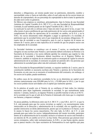 derechos y obligaciones, así mismo puede tener un patrimonio, domicilio, nombre y
nacionalidad, como si fuera un individuo, sobre el cual cada uno de los socios tienen un
derecho de copropiedad y de ese porcentaje de copropiedad se deriva tanto la aportación
de cada socio como su ganancia.
En México una empresa se constituye, principalmente, bajo la forma de una Sociedad
Anónima de Capital Variable (S.A. DE C.V.), o de una Sociedad de Responsabilidad
Limitada, la cual también puede ser de Capital Variable (S.R.L. DE C.V.).
La razón por la cual sólo se utilizan estos 2 tipos de entre 6 que prevé la ley, es que 3 de
ellas tienen el grave problema de que todo patrimonio de los socios está garantizando el
cumplimiento de todas las operaciones de la sociedad, en cambio, en la S.A. y en la
S.R.L. los socios únicamente están obligados a pagar su aportación a la sociedad, el
patrimonio que la sociedad forme será el que responda de sus propias obligaciones. El
cuarto tipo de sociedad es una Cooperativa, para lo cual se requiere de al menos un
número de 5 socios, pero es más específica en el sentido de que los propios socios son
los empleados de la sociedad.
La Sociedad Anónima se constituye con al menos 2 socios, su constitución debe
otorgarse en una escritura ante Notario y previamente deberá solicitarse un Permiso a la
Secretaría de Economía y los socios deberán aprobar los estatutos que regirán la vida
interna de la sociedad y finalmente deberá inscribirse en el Registro Público de
Comercio, también se requiere de un comisario quién se encargará de vigilar la correcta
administración de la sociedad, el comisario no puede ser pariente del o las personas que
administren la sociedad (para saber más del comisario click aquí).
Para la Sociedad de Responsabilidad Limitada, se requiere también de 2 socios, para la
constitución también es necesaria escritura ante Notario y permiso de la Secretaría de
Economía, en este caso no es necesario el nombramiento del comisario, sin embargo, si
los socios así lo piden, puede nombrarse.
En ambos casos de las anteriores sociedades la ley ya no determina un capital social
mínimo (anteriormente eran $50,000 para la S.A. y $3,000 para la S.R.L.), por lo que
los socios podrán iniciar actividades con el capital que realmente aporten.
En la práctica al acudir con el Notario de su confianza él hará todos los trámites
necesarios para dejar legalmente constituida la sociedad, lo que normalmente tarda
máximo 1 semana, inclusive, en algunas Notarías es posible tramitar el alta en el R.F.C.
de la sociedad, por lo que al salir de la Notaría el interesado sólo tiene que ir a imprimir
sus facturas y empezar a trabajar.
En pocas palabras, la diferencia entre una S.A. DE C.V. y una S.R.L. de C.V. es que la
S.A. está pensada para que los socios inviertan su capital y no necesariamente están
inmiscuidos en la dirección y administración de la sociedad, ello no significa que no
puedan inmiscuirse en dicha administración, puesto que en la práctica sí lo hacen, o por
lo menos lo hacen los socios mayoritarios. Por otro lado, la S.R.L. de C.V. sí está
pensada para que todos los socios, independientemente del monto invertido, participen
dentro de la administración de la sociedad, inclusive el número de socios está limitado a
un máximo de 50, en cambio en la S.A. no hay límite. Para personas que piensen tener
socios extranjeros, sobre todo norteamericanos, la S.R.L. es una buena opción, puesto
que se parece mucho a los tipos societarios de Norteamérica lo cual significa que para

13

 