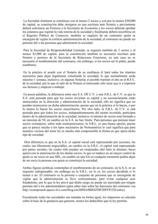 La Sociedad Anónima se constituye con al menos 2 socios y con por lo menos $50,000
de capital, su constitución debe otorgarse en una escritura ante Notario y previamente
deberá solicitarse un Permiso a la Secretaría de Economía y los socios deberán aprobar
los estatutos que regirán la vida interna de la sociedad y finalmente deberá inscribirse en
el Registro Público de Comercio, también se requiere de un comisario quién se
encargará de vigilar la correcta administración de la sociedad, el comisario no puede ser
pariente del o las personas que administren la sociedad.
Para la Sociedad de Responsabilidad Limitada, se requiere también de 2 socios y al
menos $3,000 de capital, para la constitución también es necesaria escritura ante
Notario y permiso de la Secretaría de Relaciones Exteriores, en este caso no es
necesario el nombramiento del comisario, sin embargo, si los socios así lo piden, puede
nombrarse.
En la práctica al acudir con el Notario de su confianza él hará todos los trámites
necesarios para dejar legalmente constituida la sociedad, lo que normalmente tarda
máximo 1 semana, inclusive, en algunas Notarías es posible tramitar el alta en el R.F.C.
de la sociedad, por lo que al salir de la Notaría el interesado sólo tiene que ir a imprimir
sus facturas y empezar a trabajar.
En pocas palabras, la diferencia entre una S.A. DE C.V. y una S.R.L. de C.V. es que la
S.A. está pensada para que los socios inviertan su capital y no necesariamente están
inmiscuidos en la dirección y administración de la sociedad, ello no significa que no
puedan inmiscuirse en dicha administración, puesto que en la práctica sí lo hacen, o por
lo menos lo hacen los socios mayoritarios. Por otro lado, la S.R.L. de C.V. sí está
pensada para que todos los socios, independientemente del monto invertido, participen
dentro de la administración de la sociedad, inclusive el número de socios está limitado a
un máximo de 50, en cambio en la S.A. no hay límite. Para personas que piensen tener
socios extranjeros, sobre todo norteamericanos, la S.R.L. es una buena opción, puesto
que se parece mucho a los tipos societarios de Norteamérica lo cual significa que para
nuestros vecinos del norte les es mucho más comprensible la forma en que opera dicho
tipo de sociedad.
Otra diferencia es que en la S.A. el capital social está representado por acciones, las
cuales son libremente negociables, en cambio en la S.R.L. el capital está representado
por partes sociales, las cuales sólo pueden ser enajenadas (del latín in alienare, hacer
ajeno) con la autorización de los demás socios, lo que se traduce en un mayor control de
quién es mi socio en una SRL, en cambio en una SA en cualquier momento podría dejar
de ser socio la persona con quien se constituyó la sociedad.
Ambas figuras jurídicas contemplan el nombramiento de un comisario, en la S.A. es un
requisito indispensable, sin embargo en la S.R.L. no lo es, los socios decidirán si lo
tienen o no. El comisario es la persona o conjunto de personas que se encargarán de
vigilar que la administración se lleve correctamente, para evitar cualquier acto
fraudulento, por lo que la ley prevé que dicho cargo no puede ser ejercitado por ningún
pariente del o los administradores (para saber más sobre las funciones del comisario vea
http://ocampoarch.spaces.live.com/blog/cns!60DA4BDAFDF5DFF8!220.entry).
Fiscalmente todas las sociedades son tratadas en forma igual, los impuestos se calculan
sobre la base de la ganancia que generen, menos los deducibles que la ley permite.

16

 