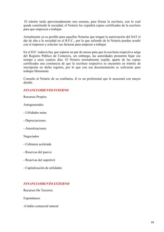 El trámite tarda aproximadamente una semana, para firmar la escritura, con lo cual
queda constituida la sociedad, el Notario les expedirá copias certificadas de la escritura
para que empiecen a trabajar.
Actualmente ya es posible para aquellas Notarías que tengan la autorización del SAT el
dar de alta a la sociedad en el R.F.C., por lo que saliendo de la Notaría pueden acudir
con el impresor y solicitar sus facturas para empezar a trabajar.
En el D.F. todavía hay que esperar un par de meses para que la escritura respectiva salga
del Registro Público de Comercio, sin embargo, las autoridades prometen bajar ese
tiempo a unos cuantos días. El Notario normalmente expide, aparte de las copias
certificadas una constancia de que la escritura respectiva se encuentra en trámite de
inscripción en dicho registro, por lo que con esa documentación es suficiente para
trabajar libremente.
Consulte al Notario de su confianza, él es un profesional que le asesorará con mayor
detalle.
FINANCIAMIENTO INTERNO
Recursos Propios
Autogenerados
- Utilidades netas
- Depreciaciones
- Amortizaciones
Negociados
- Cobranza acelerada
- Reservas del pasivo
- Reservas del superávit
- Capitalización de utilidades

FINANCIAMIENTO EXTERNO
Recursos De Terceros
Espontáneos
-Crédito comercial natural

18

 