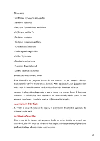 Negociados
-Créditos de proveedores comerciales
-Préstamos Bancarios
-Descuento de documentos comerciales
-Créditos de habilitación
-Préstamos prendarios
-Préstamos con garantía colateral
-Arrendamiento financiero
-Créditos para la exportación
-Crédito hipotecario
-Emisión de obligaciones
-Aumentos de capital social
-Crédito hipotecario industrial
Fuentes de Financiamiento Interno
Para desarrollar un proyecto dentro de una empresa, no es necesario obtener
financiamiento a través de una entidad bancaria. Antes de solicitarlo, hay que considerar
que existen diversas fuentes que pueden otorgar liquidez a una nueva iniciativa.
Algunas de ellas están más cerca de lo que se piensa y se generan dentro de la misma
compañía. A continuación cinco alternativas de financiamiento interno dentro de una
empresa importantes a considerar antes de pedir un crédito bancario:
1. Aportaciones de los Socios
Se refiere a las aportaciones de los socios, en el momento de constituir legalmente la
sociedad capital social
2. Utilidades Reinvertidas
Esta es una de las fuentes más comunes, donde los socios deciden no repartir sus
dividendos, sino que estos son invertidos en la organización mediante la programación
predeterminada de adquisiciones o construcciones.

19

 