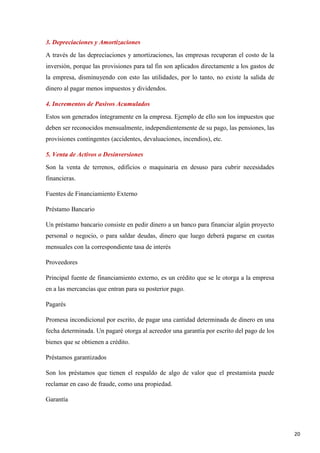 3. Depreciaciones y Amortizaciones
A través de las depreciaciones y amortizaciones, las empresas recuperan el costo de la
inversión, porque las provisiones para tal fin son aplicados directamente a los gastos de
la empresa, disminuyendo con esto las utilidades, por lo tanto, no existe la salida de
dinero al pagar menos impuestos y dividendos.
4. Incrementos de Pasivos Acumulados
Estos son generados íntegramente en la empresa. Ejemplo de ello son los impuestos que
deben ser reconocidos mensualmente, independientemente de su pago, las pensiones, las
provisiones contingentes (accidentes, devaluaciones, incendios), etc.
5. Venta de Activos o Desinversiones
Son la venta de terrenos, edificios o maquinaria en desuso para cubrir necesidades
financieras.
Fuentes de Financiamiento Externo
Préstamo Bancario
Un préstamo bancario consiste en pedir dinero a un banco para financiar algún proyecto
personal o negocio, o para saldar deudas, dinero que luego deberá pagarse en cuotas
mensuales con la correspondiente tasa de interés
Proveedores
Principal fuente de financiamiento externo, es un crédito que se le otorga a la empresa
en a las mercancías que entran para su posterior pago.
Pagarés
Promesa incondicional por escrito, de pagar una cantidad determinada de dinero en una
fecha determinada. Un pagaré otorga al acreedor una garantía por escrito del pago de los
bienes que se obtienen a crédito.
Préstamos garantizados
Son los préstamos que tienen el respaldo de algo de valor que el prestamista puede
reclamar en caso de fraude, como una propiedad.
Garantía

20

 