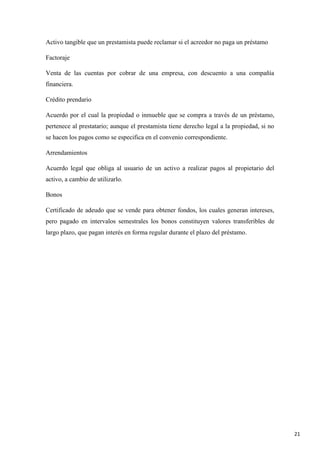 Activo tangible que un prestamista puede reclamar si el acreedor no paga un préstamo
Factoraje
Venta de las cuentas por cobrar de una empresa, con descuento a una compañía
financiera.
Crédito prendario
Acuerdo por el cual la propiedad o inmueble que se compra a través de un préstamo,
pertenece al prestatario; aunque el prestamista tiene derecho legal a la propiedad, si no
se hacen los pagos como se especifica en el convenio correspondiente.
Arrendamientos
Acuerdo legal que obliga al usuario de un activo a realizar pagos al propietario del
activo, a cambio de utilizarlo.
Bonos
Certificado de adeudo que se vende para obtener fondos, los cuales generan intereses,
pero pagado en intervalos semestrales los bonos constituyen valores transferibles de
largo plazo, que pagan interés en forma regular durante el plazo del préstamo.

21

 
