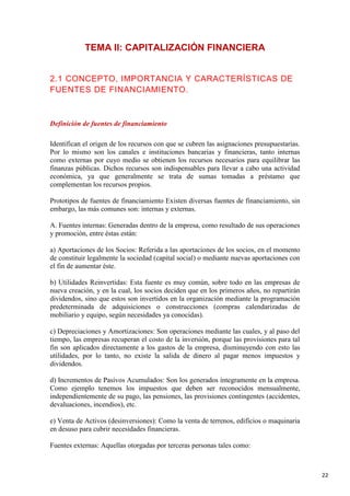 TEMA II: CAPITALIZACIÓN FINANCIERA
2.1 CONCEPTO, IMPORTANCIA Y CARACTERÍSTICAS DE
FUENTES DE FINANCIAMIENTO.

Definición de fuentes de financiamiento
Identifican el origen de los recursos con que se cubren las asignaciones presupuestarias.
Por lo mismo son los canales e instituciones bancarias y financieras, tanto internas
como externas por cuyo medio se obtienen los recursos necesarios para equilibrar las
finanzas públicas. Dichos recursos son indispensables para llevar a cabo una actividad
económica, ya que generalmente se trata de sumas tomadas a préstamo que
complementan los recursos propios.
Prototipos de fuentes de financiamiento Existen diversas fuentes de financiamiento, sin
embargo, las más comunes son: internas y externas.
A. Fuentes internas: Generadas dentro de la empresa, como resultado de sus operaciones
y promoción, entre éstas están:
a) Aportaciones de los Socios: Referida a las aportaciones de los socios, en el momento
de constituir legalmente la sociedad (capital social) o mediante nuevas aportaciones con
el fin de aumentar éste.
b) Utilidades Reinvertidas: Esta fuente es muy común, sobre todo en las empresas de
nueva creación, y en la cual, los socios deciden que en los primeros años, no repartirán
dividendos, sino que estos son invertidos en la organización mediante la programación
predeterminada de adquisiciones o construcciones (compras calendarizadas de
mobiliario y equipo, según necesidades ya conocidas).
c) Depreciaciones y Amortizaciones: Son operaciones mediante las cuales, y al paso del
tiempo, las empresas recuperan el costo de la inversión, porque las provisiones para tal
fin son aplicados directamente a los gastos de la empresa, disminuyendo con esto las
utilidades, por lo tanto, no existe la salida de dinero al pagar menos impuestos y
dividendos.
d) Incrementos de Pasivos Acumulados: Son los generados íntegramente en la empresa.
Como ejemplo tenemos los impuestos que deben ser reconocidos mensualmente,
independientemente de su pago, las pensiones, las provisiones contingentes (accidentes,
devaluaciones, incendios), etc.
e) Venta de Activos (desinversiones): Como la venta de terrenos, edificios o maquinaria
en desuso para cubrir necesidades financieras.
Fuentes externas: Aquellas otorgadas por terceras personas tales como:

22

 
