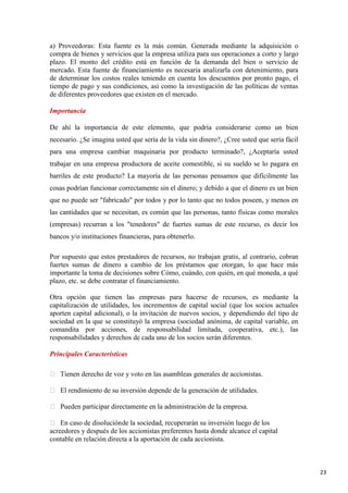 a) Proveedoras: Esta fuente es la más común. Generada mediante la adquisición o
compra de bienes y servicios que la empresa utiliza para sus operaciones a corto y largo
plazo. El monto del crédito está en función de la demanda del bien o servicio de
mercado. Esta fuente de financiamiento es necesaria analizarla con detenimiento, para
de determinar los costos reales teniendo en cuenta los descuentos por pronto pago, el
tiempo de pago y sus condiciones, así como la investigación de las políticas de ventas
de diferentes proveedores que existen en el mercado.
Importancia
De ahí la importancia de este elemento, que podría considerarse como un bien
necesario. ¿Se imagina usted que sería de la vida sin dinero?, ¿Cree usted que sería fácil
para una empresa cambiar maquinaria por producto terminado?, ¿Aceptaría usted
trabajar en una empresa productora de aceite comestible, si su sueldo se lo pagara en
barriles de este producto? La mayoría de las personas pensamos que difícilmente las
cosas podrían funcionar correctamente sin el dinero; y debido a que el dinero es un bien
que no puede ser "fabricado" por todos y por lo tanto que no todos poseen, y menos en
las cantidades que se necesitan, es común que las personas, tanto físicas como morales
(empresas) recurran a los "tenedores" de fuertes sumas de este recurso, es decir los
bancos y/o instituciones financieras, para obtenerlo.
Por supuesto que estos prestadores de recursos, no trabajan gratis, al contrario, cobran
fuertes sumas de dinero a cambio de los préstamos que otorgan, lo que hace más
importante la toma de decisiones sobre Cómo, cuándo, con quién, en qué moneda, a qué
plazo, etc. se debe contratar el financiamiento.
Otra opción que tienen las empresas para hacerse de recursos, es mediante la
capitalización de utilidades, los incrementos de capital social (que los socios actuales
aporten capital adicional), o la invitación de nuevos socios, y dependiendo del tipo de
sociedad en la que se constituyó la empresa (sociedad anónima, de capital variable, en
comandita por acciones, de responsabilidad limitada, cooperativa, etc.), las
responsabilidades y derechos de cada uno de los socios serán diferentes.
Principales Características
 Tienen derecho de voz y voto en las asambleas generales de accionistas.
 El rendimiento de su inversión depende de la generación de utilidades.
 Pueden participar directamente en la administración de la empresa.
 En caso de disolución de la sociedad, recuperarán su inversión luego de los
acreedores y después de los accionistas preferentes hasta donde alcance el capital
contable en relación directa a la aportación de cada accionista.

23

 