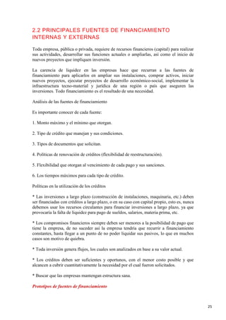 2.2 PRINCIPALES FUENTES DE FINANCIAMIENTO
INTERNAS Y EXTERNAS
Toda empresa, pública o privada, requiere de recursos financieros (capital) para realizar
sus actividades, desarrollar sus funciones actuales o ampliarlas, así como el inicio de
nuevos proyectos que impliquen inversión.
La carencia de liquidez en las empresas hace que recurran a las fuentes de
financiamiento para aplicarlos en ampliar sus instalaciones, comprar activos, iniciar
nuevos proyectos, ejecutar proyectos de desarrollo económico-social, implementar la
infraestructura tecno-material y jurídica de una región o país que aseguren las
inversiones. Todo financiamiento es el resultado de una necesidad.
Análisis de las fuentes de financiamiento
Es importante conocer de cada fuente:
1. Monto máximo y el mínimo que otorgan.
2. Tipo de crédito que manejan y sus condiciones.
3. Tipos de documentos que solicitan.
4. Políticas de renovación de créditos (flexibilidad de reestructuración).
5. Flexibilidad que otorgan al vencimiento de cada pago y sus sanciones.
6. Los tiempos máximos para cada tipo de crédito.
Políticas en la utilización de los créditos
* Las inversiones a largo plazo (construcción de instalaciones, maquinaria, etc.) deben
ser financiadas con créditos a largo plazo, o en su caso con capital propio, esto es, nunca
debemos usar los recursos circulantes para financiar inversiones a largo plazo, ya que
provocaría la falta de liquidez para pago de sueldos, salarios, materia prima, etc.
* Los compromisos financieros siempre deben ser menores a la posibilidad de pago que
tiene la empresa, de no suceder así la empresa tendría que recurrir a financiamiento
constantes, hasta llegar a un punto de no poder liquidar sus pasivos, lo que en muchos
casos son motivo de quiebra.
* Toda inversión genera flujos, los cuales son analizados en base a su valor actual.
* Los créditos deben ser suficientes y oportunos, con el menor costo posible y que
alcancen a cubrir cuantitativamente la necesidad por el cual fueron solicitados.
* Buscar que las empresas mantengan estructura sana.
Prototipos de fuentes de financiamiento

25

 