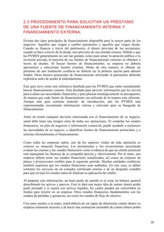 2.3 PROCEDIMIENTO PARA SOLICITAR UN PRÉSTAMO
DE UNA FUENTE DE FINANCIAMIENTO INTERNA Y
FINANCIAMIENTO EXTERNA.
Existen dos tipos principales de financiamiento disponible para la mayor parte de los
negocios: Aquellos que exigen a cambio patrimonio y aquellos que exigen deuda.
Cuando se financia a través del patrimonio, el dinero proviene de los accionistas;
cuando se hace a través de la deuda, éste proviene de una entidad externa. Debido a que
las PYMES generalmente no son tan grandes como para atraer la atención pública o la
inversión privada, la mayoría de sus fuentes de financiamiento externas se obtienen a
través de deudas. Al buscar fuentes de financiamiento, su empresa no debería
apresurarse a seleccionar fuentes externas. Dicho de otra manera, el obtener un
préstamo de una institución crediticia no debería ser la primera opción para obtener
fondos. Otras fuentes potenciales de financiamiento utilizando el patrimonio deberían
explorarse antes de acudir al endeudamiento.
Esta guía sirve como una referencia detallada para las PYMES que están considerando
buscar financiamiento externo. Está diseñada para proveer información que les servirá
para evaluar sus necesidades financieras y para planear estratégicamente su presupuesto,
de manera que cada fuente de financiamiento sea utilizada de la manera más eficiente.
Aunque esta guía contiene material de introducción, aún las PYMES más
experimentadas encontrarán información valiosa y relevante para su búsqueda de
financiamiento.
Antes de tomar cualquier decisión relacionada con el financiamiento de su negocio,
usted debe tener una imagen clara de todas sus operaciones. El compilar los estados
financieros, un plan de negocios e información comercial; puede ayudarle a esclarecer
las necesidades de su negocio, a identificar fuentes de financiamiento potenciales y a
solicitar eficientemente el financiamiento.
Como todas las empresas saben, uno de los aspectos vitales de toda operación es
conocer su situación financiera. Los prestamistas y los inversionistas necesitarán
evaluar las cuentas y los estados financieros como evidencia de que un cliente potencial
está manejando las finanzas de su compañía precisa y efectivamente. Por lo tanto, una
empresa deberá tener sus estados financieros actualizados, así como un conjunto de
planes y proyecciones creíbles para el siguiente periodo. Muchas entidades crediticias
también requieren que los estados financieros sean auditados. En este caso, se deben
contratar los servicios de un contador certificado externo o de un despacho contable
para que revisen los estados antes de finalizar su aplicación de crédito.
Al preparar esta información, un buen punto de partida es el crear un balance general
describiendo los activos y pasivos. Esto le dará una mejor idea de cuánto dinero podrá
pedir prestado y si cuenta con activos líquidos, los cuales pueden ser convertidos en
fondos para invertir en su empresa. Otros estados financieros fundamentales son los
estados de pérdidas y ganancias, así como los estados de flujo de efectivo.
Con estos estados a la mano, usted debería de ser capaz de determinar cuánto dinero su
empresa realmente necesita y de hacer una estimación razonable de cuánto dinero podrá

28

 