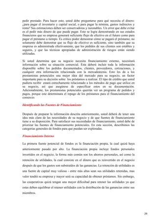 pedir prestado. Para hacer esto, usted debe preguntarse para qué necesita el dinero:
¿para pagar el inventario y capital social, o para pagar la nómina, gastos indirectos y
renta? Sus estimaciones deben ser conservadoras y razonables. Un error que debe evitar
es el pedir más dinero de que puede pagar. Esto se logra demostrando en sus estados
financieros que su empresa generará suficiente flujo de efectivo en el futuro como para
pagar el préstamo a tiempo. Es crítico poder demostrar cómo se pagará el préstamo; no
solamente debe demostrar que su flujo de efectivo es suficiente, sino también que su
empresa es administrada efectivamente, que los pedidos de sus clientes son estables y
seguros, y que las técnicas apropiadas de administración de riesgos están siendo
utilizadas.
Si usted determina que su negocio necesita financiamiento externo, necesitará
información sobre su situación comercial. Ésta deberá incluir toda la información
disponible sobre los pedidos documentados, clientes, proveedores, cotizaciones, y
cualquier otra información relacionada con la mercadotecnia. Esto les da a los
prestamistas potenciales una mejor idea del mercado para su negocio, un factor
importante para su decisión sobre los préstamos a realizar. El tipo de crédito que usted
pudiera recibir estará estrechamente relacionado a los métodos de pago que utilice en
su negocio, así que asegúrese de especificar estos en su documentación.
Adicionalmente, los prestamistas potenciales querrán ver un programa de pedidos y
pagos, porque este determinara el repago de los préstamos para el financiamiento del
comercio.
Identificando las Fuentes de Financiamiento
Después de preparar la información descrita anteriormente, usted deberá de tener una
idea más clara de las necesidades de su negocio y de que fuentes de financiamiento
tiene a su disposición. Para satisfacer sus necesidades de financiamiento, usted debe de
priorizar las fuentes de financiamiento potenciales. En esta sección, describimos las
categorías generales de fondos para que puedan ser exploradas.
Financiamiento Interno
La primera fuente potencial de fondos es la financiación propia, la cual quizá haya
anteriormente pasado por alto. La financiación propia incluye fondos personales
invertidos en el negocio, la forma más común son los ahorros personales, así como la
retención de utilidades, la cual consiste en el dinero que es reinvertido en el negocio
después de que los gastos son substraídos de las ganancias. La retención de utilidades es
una fuente de capital muy valiosa - entre más altas sean sus utilidades retenidas, mas
valor tendrá su empresa y mayor será su capacidad de obtener préstamos. Sin embargo,
las cooperativas quizá tengan una mayor dificultad para retener las utilidades ya que
estas deben equilibrar el retener utilidades con la distribución de las ganancias entre sus
miembros.

29

 