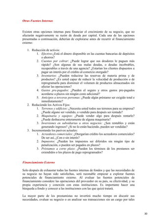 Otras Fuentes Internas

Existen otras opciones internas para financiar el crecimiento de su negocio, que no
afectarán negativamente su razón de deuda por capital. Cada una de las opciones
presentadas a continuación, deberían de explorarse antes de recurrir al financiamiento
externo:
1. Reducción de activos:
1. Efectivo:¿Está el dinero disponible en las cuentas bancarias de depósitos
o ahorros?
2. Cuentas por cobrar: ¿Puede lograr que sus deudores le paguen más
rápido? ¿Son algunas de sus malas deudas, o deudas incobrables,
recuperables a través de una agencia? ¿Estarían los clientes dispuestos a
pagar un interés por el crédito al comercio otorgado?
3. Inventarios: ¿Pueden reducirse las reservas de materia prima y de
productos? ¿Es usted capaz de reducir la velocidad de producción o de
reprogramarla para disminuir el volumen de productos almacenados sin
afectar las operaciones?
4. Gastos pre-pagados: ¿Pueden el seguro y otros gastos pre-pagados
acordarse a plazos sin ningún costo adicional?
5. Anticipos a terceras personas: ¿Puede algún préstamo ser exigido total e
inmediatamente?
2. Reduciendo los Activos Fijos:
1. Terrenos y edificios: ¿Necesita usted todos sus terrenos para su empresa?
¿Puede alguno ser vendido, o vendido para después ser rentado?
2. Maquinaria y equipos: ¿Puede vender algo para después rentarlo?
¿Puede deshacerse enteramente de alguna maquinaria?
3. Inversiones en subsidiarias u otros negocios: ¿Son rentables y están
generando ingresos? ¿Si no lo están haciendo, pueden ser vendidas?
3. Incrementando los pasivos actuales:
1. Acreedores comerciales: ¿Otorgarían crédito los acreedores comerciales?
De ser así, ¿Con o sin interés?
2. Impuestos: ¿Pueden los impuestos ser diferidos sin ningún tipo de
penalización, o pueden ser pagados en plazos?
3. Préstamos a corto plazo: ¿Pueden los términos de los prestamos ser
extendidos o los plazos de pago reprogramados?
Financiamiento Externo
Solo después de exhaustar todas las fuentes internas de fondos y que las necesidades de
su negocio no hayan sido satisfechas, será razonable empezar a explorar fuentes
potenciales de financiamiento externo. Al evaluar las fuentes potenciales de
financiamiento considere las operaciones del proveedor en su país, su efectividad, y su
propia experiencia y conexión con estas instituciones. Es importante hacer una
búsqueda a fondo y conocer a las instituciones con las que quizá tratará.
La mayor parte de los prestamistas no invertirá mucho tiempo en discutir sus
necesidades, evaluar su negocio o en analizar sus transacciones sin un cargo por tales

30

 
