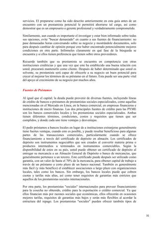 servicios. El prepararse como ha sido descrito anteriormente en esta guía antes de un
encuentro con un prestamista potencial le permitirá ahorrarse tal cargo, así como
demostrar que es un empresario o gerente profesional y verdaderamente comprometido.
Similarmente, aun cuando es importante el investigar y estar bien informado sobre todas
sus opciones, evite "buscar demasiado" en cuanto a sus fuentes de financiamiento: no
pase demasiadas horas conversando sobre su negocio y mostrándole documentos, solo
para después cambiar de opinión porque cree haber encontrado potencialmente mejores
condiciones en otra parte. Infórmeles claramente en qué fase de la búsqueda se
encuentra y si ellos tienen preferencia que tienen sobre otros proveedores.
Recuerde también que su prestamista se encuentra en competencia con otras
instituciones crediticias y que una vez que este ha establecido una buena relación con
usted, procurará mantenerlo como cliente. Después de haber determinado que usted es
solvente, su prestamista será capaz de ofrecerle a su negocio un buen potencial para
crecer al mejorar los términos de su préstamo en el futuro. Esta puede ser una parte vital
del apoyo al crecimiento de su negocio por muchos años.
Fuentes de Préstamos
Al igual que el capital, la deuda puede provenir de diversas fuentes, incluyendo líneas
de crédito de bancos o préstamos de prestamistas sociales especializados, como aquellas
mencionadas en el Mercado en Línea, en la banca comercial, en empresas financieras e
instituciones de micro finanzas. Las dos principales fuentes de crédito para las PYME
son los bancos comerciales locales y los prestamistas sociales especializados. Ambas
tienen diferentes términos, condiciones, costos y requisitos que tienen que ser
cumplidos, y donde cada uno tiene ventajas y desventajas.
El pedir préstamos a bancos locales en lugar de a instituciones extranjeras generalmente
tiene fuertes ventajas, cuando esto es posible, y puede resultar beneficioso para algunas
partes de las transacciones comerciales, particularmente cuando se ofrece
financiamiento a través del certificado de depósito en almacén. Los certificados de
depósito son instrumentos negociables que son creados al convertir materia prima o
productos intermedios u terminados en instrumentos comerciables. Según la
disponibilidad de estos en su país, usted puede obtener un certificado de depósito al
entregar su mercancía a un Almacén General de Depósito o banco de mercancías, que
generalmente pertenece a un tercero. Este certificado puede después ser utilizado como
garantía, con un valor de hasta el 70% de la mercancía, para obtener capital de trabajo a
través de un préstamo a corto plazo de un banco nacional. También es generalmente
más fácil (y más benéfico) el establecer asociaciones a largo plazo con organizaciones
locales, tales como los bancos. Sin embargo, los bancos locales puede que cobren
cuotas y tarifas más altas, así como tener requisitos de garantías más estrictos que
aquellos de los prestamistas sociales internacionales.
Por otra parte, los prestamistas "sociales" internacionales para proveer financiamiento
para la cosecha no obtenido, crédito para la exportación o crédito comercial. Ya que
ellos financian más por razones sociales que económicas, ellos ofrecerán en ocasiones
mejores tarifas, requisitos de garantías más bajos y serán más flexibles al acordar la
estructura del repago. Los prestamistas "sociales" pueden ofrecer también tipos de

31

 