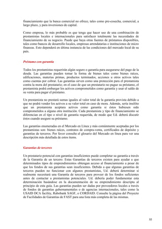financiamiento que la banca comercial no ofrece, tales como pre-cosecha, comercial, a
largo plazo, y para inversiones de capital.
Como empresa, lo más probable es que tenga que hacer uso de una combinación de
prestamistas locales e internacionales para satisfacer totalmente las necesidades de
financiamiento de su negocio. Puede que haya otras fuentes de préstamos disponibles,
tales como bancos de desarrollo locales, empresas arrendatarias e instituciones de micro
finanzas. Esto dependerá en última instancia de las condiciones del mercado local de su
país.
Préstamo con garantía
Todos los prestamistas requerirán algún seguro o garantía para asegurarse del pago de la
deuda. Las garantías pueden tomar la forma de bienes tales como bienes raíces,
edificaciones, materias primas, productos terminados, acciones u otros activos tales
como cuentas por cobrar. Las garantías sirven como una protección para el prestamista
contra la mora del prestatario; en el caso de que un prestatario no pague su préstamo, el
prestamista podrá embargar los activos comprometidos como garantía y usar el saldo de
su venta para pagar el préstamo.
Un prestamista no prestará sumas iguales al valor total de la garantía provista debido a
que no podrá vender los activos a su valor total en caso de mora. Además, sería insólito
que un prestamista aceptara activos como garantía si éstos hubiesen sido
comprometidos a alguna otra institución. Cada prestamista y tipo de financiamiento se
diferencian en el tipo o nivel de garantía requerida, de modo que Ud. deberá discutir
éstos cuando asegure su préstamo.
Las garantías enumeradas en el Mercado en Línea y más comúnmente aceptadas por los
prestamistas son: bienes raíces, contratos de compra-venta, certificados de depósito y
garantías de terceros. Por favor consulte el glosario del Mercado en línea para ver una
descripción más detallada de estos ítems.
Garantías de terceros
Un prestatario potencial con garantías insuficientes puede completar su garantía a través
de la Garantía de un tercero. Estas Garantías de terceros existen para ayudar a que
determinados tipos de emprendimientos obtengan acceso al financiamiento a pesar de
que los fondos de sus garantías sean insuficientes. Debido a que algunas garantías de
terceros pueden no funcionar con algunos prestamistas, Ud. deberá determinar si
realmente necesitará una Garantía de terceros para proveer de los fondos suficientes
antes de contactar a prestamistas potenciales. Ud. debería poder fundamentar esta
determinación basándose en la documentación de su emprendimiento descripta al
principio de esta guía. Las garantías pueden ser dadas por proveedores locales a través
de fondos de garantías gubernamentales o de agencias internacionales, tales como la
USAID DCA facility, Rabobank SAGF, o CORDAID. Consulte la página del Proyecto
de Facilidades de Garantías de FAST para una lista más completa de las mismas.

32

 