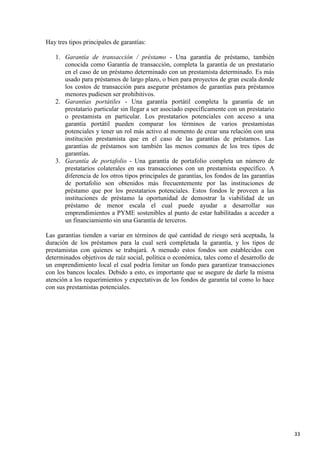 Hay tres tipos principales de garantías:
1. Garantía de transacción / préstamo - Una garantía de préstamo, también
conocida como Garantía de transacción, completa la garantía de un prestatario
en el caso de un préstamo determinado con un prestamista determinado. Es más
usado para préstamos de largo plazo, o bien para proyectos de gran escala donde
los costos de transacción para asegurar préstamos de garantías para préstamos
menores pudiesen ser prohibitivos.
2. Garantías portátiles - Una garantía portátil completa la garantía de un
prestatario particular sin llegar a ser asociado específicamente con un prestatario
o prestamista en particular. Los prestatarios potenciales con acceso a una
garantía portátil pueden comparar los términos de varios prestamistas
potenciales y tener un rol más activo al momento de crear una relación con una
institución prestamista que en el caso de las garantías de préstamos. Las
garantías de préstamos son también las menos comunes de los tres tipos de
garantías.
3. Garantía de portafolio - Una garantía de portafolio completa un número de
prestatarios colaterales en sus transacciones con un prestamista específico. A
diferencia de los otros tipos principales de garantías, los fondos de las garantías
de portafolio son obtenidos más frecuentemente por las instituciones de
préstamo que por los prestatarios potenciales. Estos fondos le proveen a las
instituciones de préstamo la oportunidad de demostrar la viabilidad de un
préstamo de menor escala el cual puede ayudar a desarrollar sus
emprendimientos a PYME sostenibles al punto de estar habilitadas a acceder a
un financiamiento sin una Garantía de terceros.
Las garantías tienden a variar en términos de qué cantidad de riesgo será aceptada, la
duración de los préstamos para la cual será completada la garantía, y los tipos de
prestamistas con quienes se trabajará. A menudo estos fondos son establecidos con
determinados objetivos de raíz social, política o económica, tales como el desarrollo de
un emprendimiento local el cual podría limitar un fondo para garantizar transacciones
con los bancos locales. Debido a esto, es importante que se asegure de darle la misma
atención a los requerimientos y expectativas de los fondos de garantía tal como lo hace
con sus prestamistas potenciales.

33

 