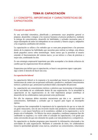 TEMA III: CAPACITACIÓN
3.1 CONCEPTO, IMPORTANCIA Y CARACTERÍSTICAS DE
CAPACITACIÓN

Concepto de capacitación
Es una actividad sistemática, planificada y permanente cuyo propósito general es
preparar, desarrollar e integrar a los recursos humanos al proceso productivo, mediante
la entrega de conocimientos, desarrollo de habilidades y actitudes necesarias para el
mejor desempeño de todos los trabajadores en sus actuales y futuros cargos y adaptarlos
a las exigencias cambiantes del entorno.
La capacitación se refiere a los métodos que se usan para proporcionar a las personas
dentro de la empresa las habilidades que necesitan para realizar su trabajo, esta abarca
desde pequeños cursos sobre terminología hasta cursos que le permitan al usuario
entender el funcionamiento del sistema nuevo, ya sea teórico o a base de prácticas o
mejor aún, combinando los dos.
Es una estrategia empresarial importante que debe acompañar a los demás esfuerzos de
cambio que las organizaciones lleven adelante.
Empecemos por definir que es capacitación, es hacer a una persona capaz o apta para
algo o darle el derecho de hacer una cosa.
La capacitación laboral
La capacitación laboral es la respuesta a la necesidad que tienen las organizaciones o
instituciones de contar con un personal calificado y productivo, mediante conocimientos
teóricos y prácticos que potenciará la productividad y desempeño del personal.
La capacitación son conocimientos teóricos y prácticos que incrementan el desempaño
de las actividades de un colaborador dentro de una organización. En la actualidad la
capacitación en las organizaciones es de vital importancia porque contribuye al
desarrollo de los colaboradores tanto personal como profesional.
Por ello las empresas deben encontrar mecanismos que den a su personal los
conocimientos, habilidades y actitudes que se requiere para lograr un desempeño
óptimo.
Las empresas han comprendido la importancia de la capacitación de que no se trata de
un gasto innecesario, sino de una inversión mucho más productiva, teniendo resultados
positivo y con mayor beneficios en lo económico, calidad, en la organización y en lo
propio con el trabajador. En México las micro, pequeños y medianos empresas han ido
cambiando su esquema y su visión sobre el concepto de capacitación, a tal grado que
están convencidos de que este elemento les ayuda a ser más productivos y competitivos.
En capacitación se diseñan programas para transmitir la información relacionada a las
actividades de cada organización. Mediante el contenido de éstos, los colaboradores
tienen la oportunidad aprender cosas nuevas, actualizar sus conocimientos, relacionarse

34

 