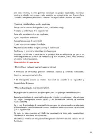 con otras personas, es otras palabras, satisfacen sus propias necesidades, mediantes
técnicas y métodos nuevos que ayudan aumentar sus competencias, para desempeñarse
con éxito en su puesto, permitiendo a su vez a las organizaciones alcanzar sus metas.

Alguno de estos beneficios son los siguientes:
Provoca un incremento de la productividad y calidad de trabajo
Aumenta la rentabilidad de la organización
Desarrolla una alta moral en los empleados
Ayuda a solucionar problemas
Reduce la necesidad de supervisión
Ayuda a prevenir accidentes de trabajo
Mejora la estabilidad de la organización y su flexibilidad
Facilita que el personal se identifique con la empresa
Podemos concluir que la capacitación al personal debe ser obligatoria, ya que es un
factor importante que ayuda a ser competitivos y más eficientes, dando como resultado
un cambio en la organización.
Características de capacitación
• Disponible en cualquier lugar con acceso a Internet.
• Promueve el aprendizaje práctico, dinámico, creativo y desarrolla habilidades,
destrezas y competencias laborales.
• El Participante estudia de manera individual de acuerdo a su capacidad y
disponibilidad de tiempo.
• Mejora el desempeño en el entorno laboral.
Se proporciona un certificado por participante, una vez que haya acreditado el curso
Todas las actividades de capacitación siguen los criterios operacionales y educacionales
del Project Management Institute (PMI) y del International Institute of Business
Analysis (IIBA).
En el caso de actividades de capacitación in-company, las mismas pueden ser adaptadas
y dimensionadas con distintas duraciones en función de las necesidades de los asistentes
y de la organización.
En todos los casos, nuestras actividades de capacitación se rigen según características
básicas que se mencionan a continuación:
El contenido combina un enfoque multidisciplinario interactivo en aula, liderado por un
facilitador.

35

 