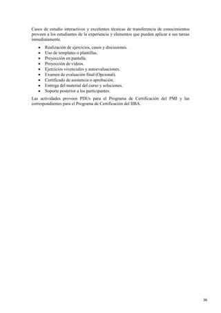 Casos de estudio interactivos y excelentes técnicas de transferencia de conocimientos
proveen a los estudiantes de la experiencia y elementos que pueden aplicar a sus tareas
inmediatamente.
Realización de ejercicios, casos y discusiones.
Uso de templates o plantillas.
Proyección en pantalla.
Proyección de videos.
Ejercicios vivenciales y autoevaluaciones.
Examen de evaluación final (Opcional).
Certificado de asistencia o aprobación.
Entrega del material del curso y soluciones.
Soporte posterior a los participantes.
Las actividades proveen PDUs para el Programa de Certificación del PMI y las
correspondientes para el Programa de Certificación del IIBA.

36

 