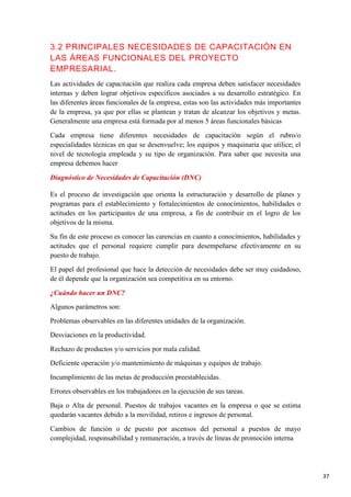 3.2 PRINCIPALES NECESIDADES DE CAPACITACIÓN EN
LAS ÁREAS FUNCIONALES DEL PROYECTO
EMPRESARIAL.
Las actividades de capacitación que realiza cada empresa deben satisfacer necesidades
internas y deben lograr objetivos específicos asociados a su desarrollo estratégico. En
las diferentes áreas funcionales de la empresa, estas son las actividades más importantes
de la empresa, ya que por ellas se plantean y tratan de alcanzar los objetivos y metas.
Generalmente una empresa está formada por al menos 5 áreas funcionales básicas
Cada empresa tiene diferentes necesidades de capacitación según el rubro/o
especialidades técnicas en que se desenvuelve; los equipos y maquinaria que utilice; el
nivel de tecnología empleada y su tipo de organización. Para saber que necesita una
empresa debemos hacer
Diagnóstico de Necesidades de Capacitación (DNC)
Es el proceso de investigación que orienta la estructuración y desarrollo de planes y
programas para el establecimiento y fortalecimientos de conocimientos, habilidades o
actitudes en los participantes de una empresa, a fin de contribuir en el logro de los
objetivos de la misma.
Su fin de este proceso es conocer las carencias en cuanto a conocimientos, habilidades y
actitudes que el personal requiere cumplir para desempeñarse efectivamente en su
puesto de trabajo.
El papel del profesional que hace la detección de necesidades debe ser muy cuidadoso,
de él depende que la organización sea competitiva en su entorno.
¿Cuándo hacer un DNC?
Algunos parámetros son:
Problemas observables en las diferentes unidades de la organización.
Desviaciones en la productividad.
Rechazo de productos y/o servicios por mala calidad.
Deficiente operación y/o mantenimiento de máquinas y equipos de trabajo.
Incumplimiento de las metas de producción preestablecidas.
Errores observables en los trabajadores en la ejecución de sus tareas.
Baja o Alta de personal. Puestos de trabajos vacantes en la empresa o que se estima
quedarán vacantes debido a la movilidad, retiros e ingresos de personal.
Cambios de función o de puesto por ascensos del personal a puestos de mayo
complejidad, responsabilidad y remuneración, a través de líneas de promoción interna

37

 