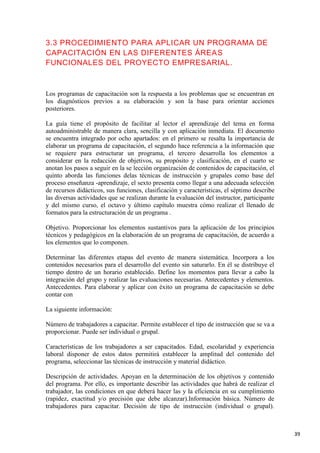 3.3 PROCEDIMIENTO PARA APLICAR UN PROGRAMA DE
CAPACITACIÓN EN LAS DIFERENTES ÁREAS
FUNCIONALES DEL PROYECTO EMPRESARIAL.

Los programas de capacitación son la respuesta a los problemas que se encuentran en
los diagnósticos previos a su elaboración y son la base para orientar acciones
posteriores.
La guía tiene el propósito de facilitar al lector el aprendizaje del tema en forma
autoadministrable de manera clara, sencilla y con aplicación inmediata. El documento
se encuentra integrado por ocho apartados: en el primero se resalta la importancia de
elaborar un programa de capacitación, el segundo hace referencia a la información que
se requiere para estructurar un programa, el tercero desarrolla los elementos a
considerar en la redacción de objetivos, su propósito y clasificación, en el cuarto se
anotan los pasos a seguir en la se lección organización de contenidos de capacitación, el
quinto aborda las funciones delas técnicas de instrucción y grupales como base del
proceso enseñanza -aprendizaje, el sexto presenta como llegar a una adecuada selección
de recursos didácticos, sus funciones, clasificación y características, el séptimo describe
las diversas actividades que se realizan durante la evaluación del instructor, participante
y del mismo curso, el octavo y último capítulo muestra cómo realizar el llenado de
formatos para la estructuración de un programa .
Objetivo. Proporcionar los elementos sustantivos para la aplicación de los principios
técnicos y pedagógicos en la elaboración de un programa de capacitación, de acuerdo a
los elementos que lo componen.
Determinar las diferentes etapas del evento de manera sistemática. Incorpora a los
contenidos necesarios para el desarrollo del evento sin saturarlo. En él se distribuye el
tiempo dentro de un horario establecido. Define los momentos para llevar a cabo la
integración del grupo y realizar las evaluaciones necesarias. Antecedentes y elementos.
Antecedentes. Para elaborar y aplicar con éxito un programa de capacitación se debe
contar con
La siguiente información:
Número de trabajadores a capacitar. Permite establecer el tipo de instrucción que se va a
proporcionar. Puede ser individual o grupal.
Características de los trabajadores a ser capacitados. Edad, escolaridad y experiencia
laboral disponer de estos datos permitirá establecer la amplitud del contenido del
programa, seleccionar las técnicas de instrucción y material didáctico.
Descripción de actividades. Apoyan en la determinación de los objetivos y contenido
del programa. Por ello, es importante describir las actividades que habrá de realizar el
trabajador, las condiciones en que deberá hacer las y la eficiencia en su cumplimiento
(rapidez, exactitud y/o precisión que debe alcanzar).Información básica. Número de
trabajadores para capacitar. Decisión de tipo de instrucción (individual o grupal).

39

 