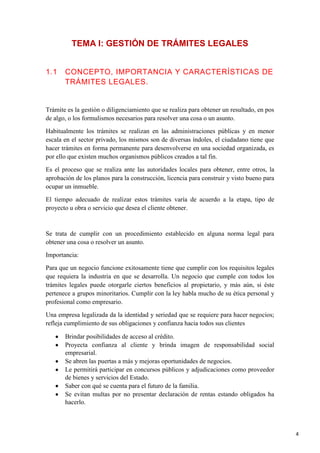 TEMA I: GESTIÓN DE TRÁMITES LEGALES
1.1

CONCEPTO, IMPORTANCIA Y CARACTERÍSTICAS DE
TRÁMITES LEGALES.

Trámite es la gestión o diligenciamiento que se realiza para obtener un resultado, en pos
de algo, o los formulismos necesarios para resolver una cosa o un asunto.
Habitualmente los trámites se realizan en las administraciones públicas y en menor
escala en el sector privado, los mismos son de diversas índoles, el ciudadano tiene que
hacer trámites en forma permanente para desenvolverse en una sociedad organizada, es
por ello que existen muchos organismos públicos creados a tal fin.
Es el proceso que se realiza ante las autoridades locales para obtener, entre otros, la
aprobación de los planos para la construcción, licencia para construir y visto bueno para
ocupar un inmueble.
El tiempo adecuado de realizar estos trámites varía de acuerdo a la etapa, tipo de
proyecto u obra o servicio que desea el cliente obtener.

Se trata de cumplir con un procedimiento establecido en alguna norma legal para
obtener una cosa o resolver un asunto.
Importancia:
Para que un negocio funcione exitosamente tiene que cumplir con los requisitos legales
que requiera la industria en que se desarrolla. Un negocio que cumple con todos los
trámites legales puede otorgarle ciertos beneficios al propietario, y más aún, si éste
pertenece a grupos minoritarios. Cumplir con la ley habla mucho de su ética personal y
profesional como empresario.
Una empresa legalizada da la identidad y seriedad que se requiere para hacer negocios;
refleja cumplimiento de sus obligaciones y confianza hacia todos sus clientes
Brindar posibilidades de acceso al crédito.
Proyecta confianza al cliente y brinda imagen de responsabilidad social
empresarial.
Se abren las puertas a más y mejoras oportunidades de negocios.
Le permitirá participar en concursos públicos y adjudicaciones como proveedor
de bienes y servicios del Estado.
Saber con qué se cuenta para el futuro de la familia.
Se evitan multas por no presentar declaración de rentas estando obligados ha
hacerlo.

4

 