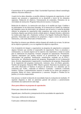 Características de los participantes Edad. Escolaridad Experiencia laboral metodología
didáctica. Recursos didácticos.
A partir de los datos obtenidos, es posible elaborar el programa de capacitación, el cual
requiere una secuencia y organización en su desarrollo a través de los elementos
siguientes: Redacción de objetivos. Estructuración de contenidos. Elementos de un
Actividades de instrucción. Programa Selección de recursos. Evaluación.
Redacción de objetivos. La instrucción será eficaz en la medida que logre: Cambiar a
los participantes en las direcciones deseadas. Si la instrucción no cambia las conductas
del trabajador carece de efectividad y de influencia: por tal motivo, si usted ha decidido
elaborar un programa de capacitación debe asegurarse que exista una necesidad de
enseñanza, digamos que primero decide a dónde quiere ir, después formula y administra
los medios para llegar ahí y finalmente verificar si ha llegado Clasificación Objetivos
generales. Enunciados que establecen los propósitos a lograr a través del proceso de
instrucción, y sólo serán observados al finalizar este.
Describen los alcances que deberán cubrirse después del estudio de un tema. Se derivan
de los objetivos generales y a su vez engloban los objetivos específicos.
Con el propósito de integrar y esquematizar un programa de capacitación se proponen
algunos formatos que auxilian al responsable de capacitación. Éstos se presentan a
continuación y se resumen algunos de los aspectos más importantes a tomar en cuenta
para la elaboración de programas. Formato: programa de capacitación. Presentación.
Aspectos importantes que pueden incluirse en la presentación de un programa:
Antecedentes del programa. Justificación: actualización, resultado sea un D.N.C.,
Innovación, etc. Información general del programa. Responsable (s) de la planeación
(área, división, departamento), organización y coordinación del programa. Responsable
de la impartición del programa (instrucción, instructor, área, etc.).Datos generales.
Nombre del programa: Duración HRS. Objetivo general: Determina los propósitos que
sólo serán observados al finalizar el proceso de instrucción. Los elementos que lo
conforman son: Verbo - redactado en infinitivo. Contenido - condición. Contenido
temático: Enlistar y preferentemente numerar el nombre de los temas que integran el
programa. Deben ser claros, representativos y concretos. Dirigido a: Nombre de los
puestos y/o niveles ocupacionales.
Este proceso va desde la detección de necesidades hasta la evaluación de resultados. El
siguiente diagrama te dará un panorama general del proceso y posteriormente
encontrarás una explicación de cada etapa.
Pasos para elaborar un programa de capacitación:
Primer paso: detección de necesidades
Segundo paso: clasificación y jerarquización de las necesidades de capacitación
Tercer paso: definición de objetivos
Cuarto paso: elaboración del programa

40

 