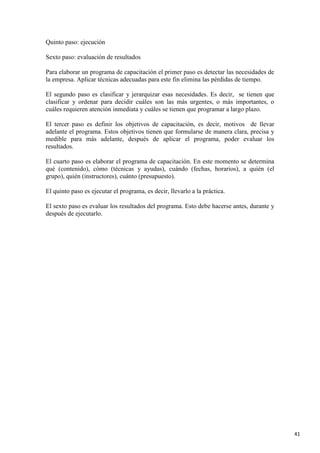 Quinto paso: ejecución
Sexto paso: evaluación de resultados
Para elaborar un programa de capacitación el primer paso es detectar las necesidades de
la empresa. Aplicar técnicas adecuadas para este fin elimina las pérdidas de tiempo.
El segundo paso es clasificar y jerarquizar esas necesidades. Es decir, se tienen que
clasificar y ordenar para decidir cuáles son las más urgentes, o más importantes, o
cuáles requieren atención inmediata y cuáles se tienen que programar a largo plazo.
El tercer paso es definir los objetivos de capacitación, es decir, motivos de llevar
adelante el programa. Estos objetivos tienen que formularse de manera clara, precisa y
medible para más adelante, después de aplicar el programa, poder evaluar los
resultados.
El cuarto paso es elaborar el programa de capacitación. En este momento se determina
qué (contenido), cómo (técnicas y ayudas), cuándo (fechas, horarios), a quién (el
grupo), quién (instructores), cuánto (presupuesto).
El quinto paso es ejecutar el programa, es decir, llevarlo a la práctica.
El sexto paso es evaluar los resultados del programa. Esto debe hacerse antes, durante y
después de ejecutarlo.

41

 