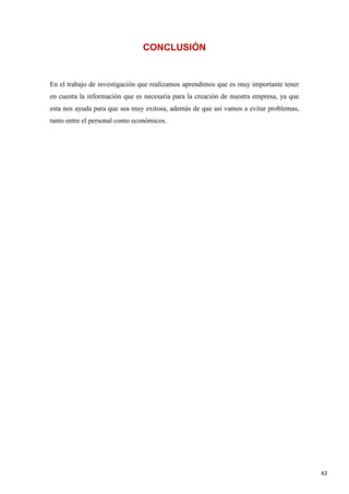 CONCLUSIÓN

En el trabajo de investigación que realizamos aprendimos que es muy importante tener
en cuenta la información que es necesaria para la creación de nuestra empresa, ya que
esta nos ayuda para que sea muy exitosa, además de que así vamos a evitar problemas,
tanto entre el personal como económicos.

42

 