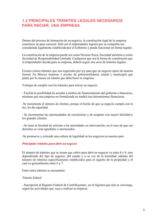 1.2 PRINCIPALES TRÁMITES LEGALES NECESARIOS
PARA INICIAR, UNA EMPRESA.

Dentro del proceso de formación de un negocio, la constitución legal de la empresa
constituye un paso esencial. Sólo así el emprendedor logrará que su compañía sea
considerada legalmente establecida por el Gobierno y pueda funcionar en forma regular.
La constitución de la empresa puede ser como Persona física, Sociedad anónima o como
Sociedad de Responsabilidad Limitada. Cualquiera que sea la forma de constitución que
el emprendedor decida para su empresa, deberá seguir una serie de trámites legales.
Existen ciertos trámites que son requeridos por ley para que un negocio opere de manera
formal. En México tenemos 3 niveles de gobierno(federal, estatal y municipal) que
piden por lo menos un trámite que deba hacer tu empresa.
Ventajas de cumplir con los trámites para iniciar un negocio
- Facilita la posibilidad de acceder a medios de financiamiento del gobierno o bancarios,
mientras que una empresa no formalizada no tendrá esas herramientas financieras.
-Se incrementa el número de clientes, porque el hecho de que su negocio cumpla con la
ley, les da seguridad.
- Se incrementan las oportunidades de crecimiento y de acaparar con mayor facilidad a
los grandes clientes.
- Se tiene la facultad de solicitar a las autoridades su intervención, en el caso de que sus
derechos se vean agredidos o amenazados.
-Se promueve y extiende una cultura de legalidad en los negocios en nuestro país.
Principales trámites para abrir un negocio
El número de trámites que se tienen que cubrir para abrir un negocio va entre 8 y 9, esto
dependiendo del tipo de negocio, del estado y a su vez de la localidad, además del
número de trámites específicamente establecidos para el registro de la propiedad y el
cual va generalmente entre 6 y 7.
Entre estos trámites se encuentran:
Trámite federal
- Inscripción al Registro Federal de Contribuyentes, en el régimen que más te convenga,
según las actividades que vaya a realizar tu empresa.

6

 