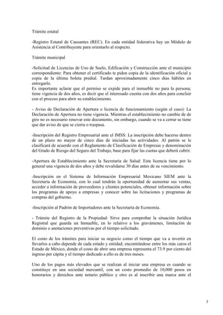 Trámite estatal
-Registro Estatal de Causantes (REC). En cada entidad federativa hay un Módulo de
Asistencia al Contribuyente para orientarlo al respecto.
Trámite municipal
-Solicitud de Licencias de Uso de Suelo, Edificación y Construcción ante el municipio
correspondiente: Para obtener el certificado te piden copia de la identificación oficial y
copia de la última boleta predial. Tardan aproximadamente cinco días hábiles en
entregarlo.
Es importante aclarar que el permiso se expide para el inmueble no para la persona;
tiene vigencia de dos años, es decir que el interesado cuenta con dos años para concluir
con el proceso para abrir su establecimiento.
- Aviso de Declaración de Apertura o licencia de funcionamiento (según el caso): La
Declaración de Apertura no tiene vigencia. Mientras el establecimiento no cambie de de
giro no es necesario renovar este documento, sin embargo, cuando se va a cerrar se tiene
que dar aviso de que se cierra o traspasa.
-Inscripción del Registro Empresarial ante el IMSS: La inscripción debe hacerse dentro
de un plazo no mayor de cinco días de iniciadas las actividades. Al patrón se le
clasificará de acuerdo con el Reglamento de Clasificación de Empresas y denominación
del Grado de Riesgo del Seguro del Trabajo, base para fijar las cuotas que deberá cubrir.
-Apertura de Establecimiento ante la Secretaría de Salud: Esta licencia tiene por lo
general una vigencia de dos años y debe revalidarse 30 días antes de su vencimiento.
-Inscripción en el Sistema de Información Empresarial Mexicano SIEM ante la
Secretaría de Economía, con lo cual tendrán la oportunidad de aumentar sus ventas,
acceder a información de proveedores y clientes potenciales, obtener información sobre
los programas de apoyo a empresas y conocer sobre las licitaciones y programas de
compras del gobierno.
-Inscripción al Padrón de Importadores ante la Secretaría de Economía.
- Trámite del Registro de la Propiedad: Sirve para comprobar la situación Jurídica
Registral que guarda un Inmueble, en lo relativo a los gravámenes, limitación de
dominio o anotaciones preventivas por el tiempo solicitado.
El costo de los trámites para iniciar su negocio como el tiempo que va a invertir en
llevarlos a cabo depende de cada estado y entidad; encontrándose entre los más caros el
Estado de México, donde el costo de abrir una empresa representa el 73.9 por ciento del
ingreso per cápita y el tiempo dedicado a ello es de tres meses.
Uno de los pagos más elevados que se realizan al iniciar una empresa es cuando se
constituye en una sociedad mercantil, con un costo promedio de 10,000 pesos en
honorarios y derechos ante notario público y otro es al inscribir una marca ante el

7

 