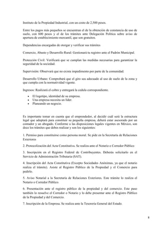 Instituto de la Propiedad Industrial, con un costo de 2,500 pesos.
Entre los pagos más pequeños se encuentran el de la obtención de constancia de uso de
suelo, con 600 pesos y el de los trámites ante Delegación Política sobre aviso de
apertura de establecimiento mercantil, que son gratuitos.
Dependencias encargadas de otorgar y verificar sus trámites
Comercio, Abasto y Desarrollo Rural: Gestionará tu registro ante el Padrón Municipal.
Protección Civil: Verificará que se cumplan las medidas necesarias para garantizar la
seguridad de la sociedad.
Supervisión: Observará que no exista impedimento por parte de la comunidad.
Desarrollo Urbano: Comprobará que el giro sea adecuado al uso de suelo de la zona y
que cumpla con la normatividad vigente.
Ingresos: Realizará el cobro y entregará la cedula correspondiente.
El logotipo, identidad de su empresa.
Una empresa necesita un líder.
Planeando un negocio.

Es importante tomar en cuenta que el emprendedor, al decidir cuál será la estructura
legal que adoptará para constituir su pequeña empresa, deberá estar asesorado por un
contador y un abogado. Conforme a las disposiciones legales vigentes en México, son
doce los trámites que debes realizar y son los siguientes:
1. Permiso para constituirse como persona moral. Se pide en la Secretaría de Relaciones
Exteriores
2. Protocolización del Acta Constitutiva. Se realiza ante el Notario o Corredor Público
3. Inscripción en el Registro Federal de Contribuyentes. Deberás solicitarlo en el
Servicio de Administración Tributaria (SAT).
4. Inscripción del Acta Constitutiva (Excepto Sociedades Anónimas, ya que el notario
realiza el trámite). Asiste al Registro Público de la Propiedad y el Comercio para
pedirlo.
5. Aviso Notarial a la Secretaría de Relaciones Exteriores. Este trámite lo realiza el
Notario o Corredor Público.
6. Presentación ante el registro público de la propiedad y del comercio. Este paso
también lo resuelve el Corredor o Notario y lo debe presentar ante el Registro Público
de la Propiedad y del Comercio.
7. Inscripción de la Empresa. Se realiza ante la Tesorería General del Estado.

8

 