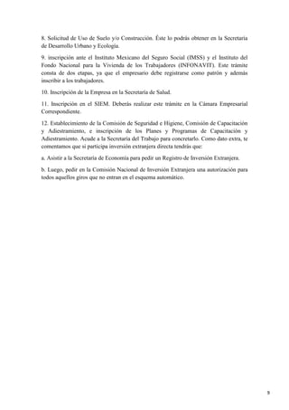 8. Solicitud de Uso de Suelo y/o Construcción. Éste lo podrás obtener en la Secretaría
de Desarrollo Urbano y Ecología.
9. inscripción ante el Instituto Mexicano del Seguro Social (IMSS) y el Instituto del
Fondo Nacional para la Vivienda de los Trabajadores (INFONAVIT). Este trámite
consta de dos etapas, ya que el empresario debe registrarse como patrón y además
inscribir a los trabajadores.
10. Inscripción de la Empresa en la Secretaría de Salud.
11. Inscripción en el SIEM. Deberás realizar este trámite en la Cámara Empresarial
Correspondiente.
12. Establecimiento de la Comisión de Seguridad e Higiene, Comisión de Capacitación
y Adiestramiento, e inscripción de los Planes y Programas de Capacitación y
Adiestramiento. Acude a la Secretaría del Trabajo para concretarlo. Como dato extra, te
comentamos que si participa inversión extranjera directa tendrás que:
a. Asistir a la Secretaría de Economía para pedir un Registro de Inversión Extranjera.
b. Luego, pedir en la Comisión Nacional de Inversión Extranjera una autorización para
todos aquellos giros que no entran en el esquema automático.

9

 
