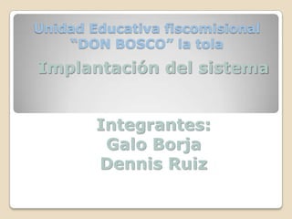 Unidad Educativa fiscomisional “DON BOSCO” la tola Implantación del sistema Integrantes: Galo Borja Dennis Ruiz 