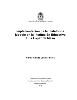 Implementación de la plataforma
Moodle en la Institución Educativa
Luis López de Mesa
Carlos Alberto Grisales Pérez
Universidad Nacional de Colombia
Facultad de ciencias Exactas y Naturales
Medellín, Colombia
2013
 