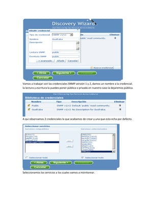 Vamos a trabajar con las credenciales SNMP versión 1 y 2, damos un nombre a la credencial.
la lectura y escritura la puedes poner pública o privada en nuestro caso la dejaremos pública.
A qui observamos 2 credenciales la que acabamos de crear y una que esta echa por defecto.
Seleccionamos los servicios a los cuales vamos a monitorear.
 