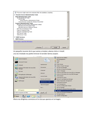 Un pequeño resumen de lo que vamos a instalar y damos click e n Install.
una vez instalado nos pedirá reiniciar el servidor damos aceptar.
Ahora nos dirigimos a servicios en la ruta que aparece en la imagen.
 