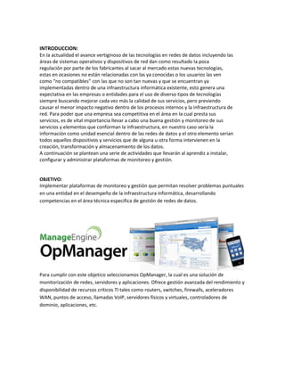 INTRODUCCION:
En la actualidad el avance vertiginoso de las tecnologías en redes de datos incluyendo las
áreas de sistemas operativos y dispositivos de red dan como resultado la poca
regulación por parte de los fabricantes al sacar al mercado estas nuevas tecnologías,
estas en ocasiones no están relacionadas con las ya conocidas o los usuarios las ven
como “no compatibles” con las que no son tan nuevas y que se encuentran ya
implementadas dentro de una infraestructura informática existente, esto genera una
expectativa en las empresas o entidades para el uso de diverso tipos de tecnologías
siempre buscando mejorar cada vez más la calidad de sus servicios, pero previendo
causar el menor impacto negativo dentro de los procesos internos y la infraestructura de
red. Para poder que una empresa sea competitiva en el área en la cual presta sus
servicios, es de vital importancia llevar a cabo una buena gestión y monitoreo de sus
servicios y elementos que conforman la infraestructura, en nuestro caso sería la
información como unidad esencial dentro de las redes de datos y el otro elemento serian
todos aquellos dispositivos y servicios que de alguna u otra forma intervienen en la
creación, transformación y almacenamiento de los datos.
A continuación se plantean una serie de actividades que llevarán al aprendiz a instalar,
configurar y administrar plataformas de monitoreo y gestión.
OBJETIVO:
Implementar plataformas de monitoreo y gestión que permitan resolver problemas puntuales
en una entidad en el desempeño de la infraestructura informática, desarrollando
competencias en el área técnica especifica de gestión de redes de datos.
Para cumplir con este objetico seleccionamos OpManager, la cual es una solución de
monitorización de redes, servidores y aplicaciones. Ofrece gestión avanzada del rendimiento y
disponibilidad de recursos críticos TI tales como routers, switches, firewalls, aceleradores
WAN, puntos de acceso, llamadas VoIP, servidores físicos y virtuales, controladores de
dominio, aplicaciones, etc.
 
