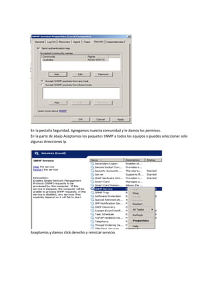 En la pestaña Seguridad, Agregamos nuestra comunidad y le damos los permisos.
En la parte de abajo Aceptamos los paquetes SNMP a todos los equipos o puedes seleccionar solo
algunas direcciones ip.
Aceptamos y damos click derecho y reiniciar servicio.
 