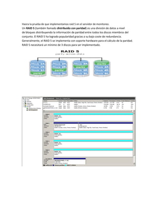 Haora la prueba de que implementamos raid 5 en el servidor de monitoreo.
Un RAID 5 (también llamado distribuido con paridad) es una división de datos a nivel
de bloques distribuyendo la información de paridad entre todos los discos miembros del
conjunto. El RAID 5 ha logrado popularidad gracias a su bajo coste de redundancia.
Generalmente, el RAID 5 se implementa con soporte hardware para el cálculo de la paridad.
RAID 5 necesitará un mínimo de 3 discos para ser implementado.
 