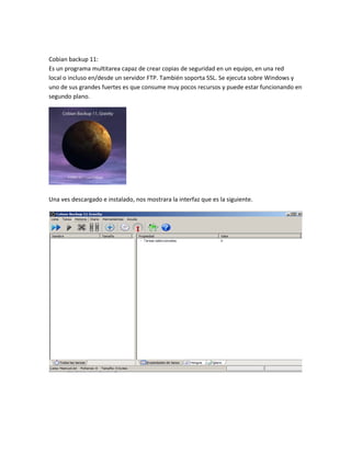 Cobian backup 11:
Es un programa multitarea capaz de crear copias de seguridad en un equipo, en una red
local o incluso en/desde un servidor FTP. También soporta SSL. Se ejecuta sobre Windows y
uno de sus grandes fuertes es que consume muy pocos recursos y puede estar funcionando en
segundo plano.
Una ves descargado e instalado, nos mostrara la interfaz que es la siguiente.
 