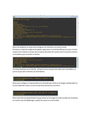 Ahora nos dirigimos al router para configurar las interfaces y el servicio snmp.
Entramos a modo de configuración global, ingresamos a la interfaz 0/0 que es la que va hacia
nuestra red, le damos la ip que seria la puerta de enlace de nuestra red y la mascara y damos
no shutdown para encender la interfaz.
Lo mismo hacemos con la interfaz 1/0 pero la ip es la puerta de enlace de la red pública, la
cual es la que sale a internet y la encendemos.
Ahora para configurar snmp,escribimos el comando que vemos en la imagen, donde public es
la comunidad del router y rw son los permisos de lectura y escritura.
Ahora este otro comando donde la ip que vemos en la imagen es la del servidor de monitoreo
en nuestro caso de OpManager y public de nuevo es la comunidad.
 