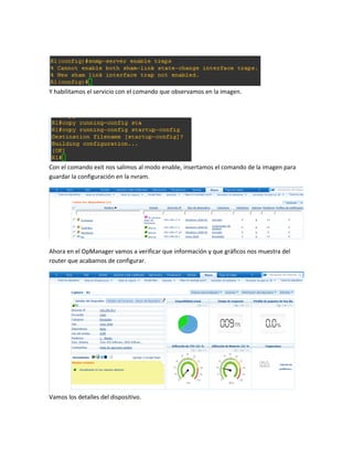 Y habilitamos el servicio con el comando que observamos en la imagen.
Con el comando exit nos salimos al modo enable, insertamos el comando de la imagen para
guardar la configuración en la nvram.
Ahora en el OpManager vamos a verificar que información y que gráficos nos muestra del
router que acabamos de configurar.
Vamos los detalles del dispositivo.
 