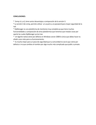 CONCLUSIONES:
* Snmp v1 y v2, tiene varias desventajas a comparación de la versión 3.
* La versión 3 de snmp, permite utilizar un usuario y un password para mayor seguridad de la
red.
* OpManager es una plataforma de monitoreo muy completa ya que tiene muchas
funcionalidades a comparación de otras plataformas que tenemos que instalar cosas por
aparte las cuales OpManager ya las trae.
* Un Agente nativo viene por defecto en Windows server 2008 lo único que debes hacer es
añadir unos roles para su funcionamiento.
* Es mucho mejor para un poco de seguridad que tu comunidad no sea la que viene por
defecto si no que cambies el nombre por algo mucho más complicado que public o private.
 