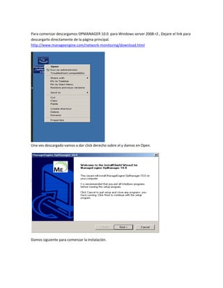 Para comenzar descargamos OPMANAGER 10.0 para Windows server 2008 r2 , Dejare el link para
descargarlo directamente de la página principal.
http://www.manageengine.com/network-monitoring/download.html
Una ves descargado vamos a dar click derecho sobre el y damos en Open.
Damos siguiente para comenzar la instalación.
 
