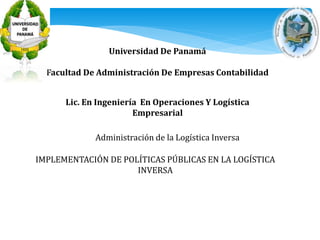 Universidad De Panamá 
Facultad De Administración De Empresas Contabilidad 
Lic. En Ingeniería En Operaciones Y Logística 
Empresarial 
Administración de la Logística Inversa 
IMPLEMENTACIÓN DE POLÍTICAS PÚBLICAS EN LA LOGÍSTICA 
INVERSA 
 