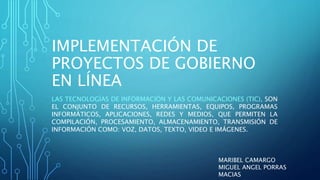 IMPLEMENTACIÓN DE
PROYECTOS DE GOBIERNO
EN LÍNEA
LAS TECNOLOGÍAS DE INFORMACIÓN Y LAS COMUNICACIONES (TIC), SON
EL CONJUNTO DE RECURSOS, HERRAMIENTAS, EQUIPOS, PROGRAMAS
INFORMÁTICOS, APLICACIONES, REDES Y MEDIOS, QUE PERMITEN LA
COMPILACIÓN, PROCESAMIENTO, ALMACENAMIENTO, TRANSMISIÓN DE
INFORMACIÓN COMO: VOZ, DATOS, TEXTO, VIDEO E IMÁGENES.
MARIBEL CAMARGO
MIGUEL ANGEL PORRAS
MACIAS
 