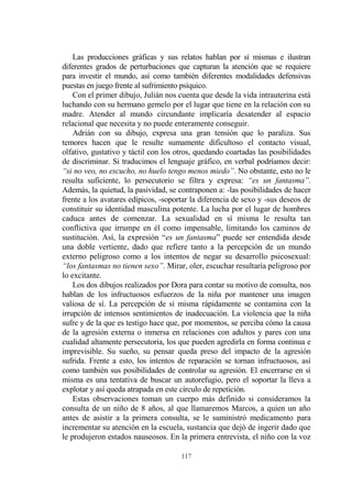 117
Las producciones gráficas y sus relatos hablan por sí mismas e ilustran
diferentes grados de perturbaciones que capturan la atención que se requiere
para investir el mundo, así como también diferentes modalidades defensivas
puestas en juego frente al sufrimiento psíquico.
Con el primer dibujo, Julián nos cuenta que desde la vida intrauterina está
luchando con su hermano gemelo por el lugar que tiene en la relación con su
madre. Atender al mundo circundante implicaría desatender al espacio
relacional que necesita y no puede enteramente conseguir.
Adrián con su dibujo, expresa una gran tensión que lo paraliza. Sus
temores hacen que le resulte sumamente dificultoso el contacto visual,
olfativo, gustativo y táctil con los otros, quedando coartadas las posibilidades
de discriminar. Si traducimos el lenguaje gráfico, en verbal podríamos decir:
“si no veo, no escucho, no huelo tengo menos miedo”. No obstante, esto no le
resulta suficiente, lo persecutorio se filtra y expresa: “es un fantasma”.
Además, la quietud, la pasividad, se contraponen a: -las posibilidades de hacer
frente a los avatares edípicos, -soportar la diferencia de sexo y -sus deseos de
constituir su identidad masculina potente. La lucha por el lugar de hombres
caduca antes de comenzar. La sexualidad en sí misma le resulta tan
conflictiva que irrumpe en él como impensable, limitando los caminos de
sustitución. Así, la expresión “es un fantasma” puede ser entendida desde
una doble vertiente, dado que refiere tanto a la percepción de un mundo
externo peligroso como a los intentos de negar su desarrollo psicosexual:
“los fantasmas no tienen sexo”. Mirar, oler, escuchar resultaría peligroso por
lo excitante.
Los dos dibujos realizados por Dora para contar su motivo de consulta, nos
hablan de los infructuosos esfuerzos de la niña por mantener una imagen
valiosa de sí. La percepción de sí misma rápidamente se contamina con la
irrupción de intensos sentimientos de inadecuación. La violencia que la niña
sufre y de la que es testigo hace que, por momentos, se perciba cómo la causa
de la agresión externa o inmersa en relaciones con adultos y pares con una
cualidad altamente persecutoria, los que pueden agredirla en forma continua e
imprevisible. Su sueño, su pensar queda preso del impacto de la agresión
sufrida. Frente a esto, los intentos de reparación se tornan infructuosos, así
como también sus posibilidades de controlar su agresión. El encerrarse en sí
misma es una tentativa de buscar un autorefugio, pero el soportar la lleva a
explotar y así queda atrapada en este círculo de repetición.
Estas observaciones toman un cuerpo más definido si consideramos la
consulta de un niño de 8 años, al que llamaremos Marcos, a quien un año
antes de asistir a la primera consulta, se le suministró medicamento para
incrementar su atención en la escuela, sustancia que dejó de ingerir dado que
le produjeron estados nauseosos. En la primera entrevista, el niño con la voz
 